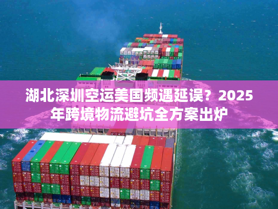 湖北深圳空运美国频遇延误？2025年跨境物流避坑全方案出炉
