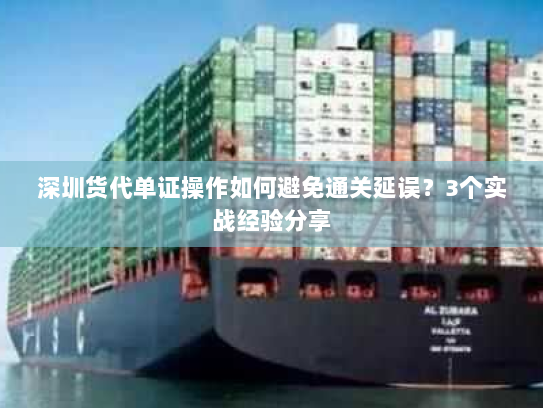 深圳货代单证操作如何避免通关延误？3个实战经验分享
