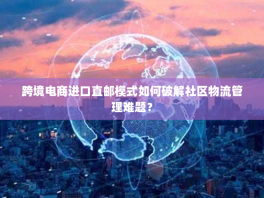 跨境电商进口直邮模式如何破解社区物流管理难题? 跨境电商进口直邮模式如何破解社区物流管理难题?