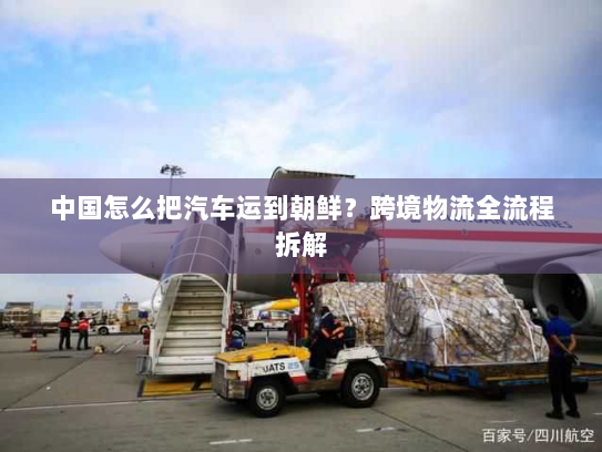 中国怎么把汽车运到朝鲜?跨境物流全流程拆解 中国怎么把汽车运到朝鲜?跨境物流全流程拆解