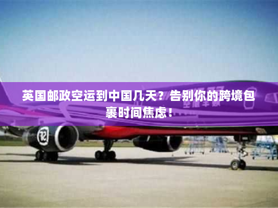 英国邮政空运到中国几天？告别你的跨境包裹时间焦虑！