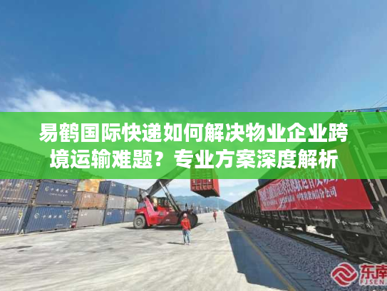易鹤国际快递如何解决物业企业跨境运输难题?专业方案深度解析 易鹤国际快递如何解决物业企业跨境运输难题?专业方案深度解析