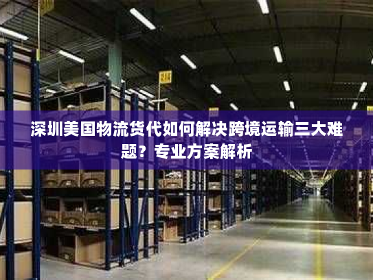 深圳美国物流货代如何解决跨境运输三大难题？专业方案解析