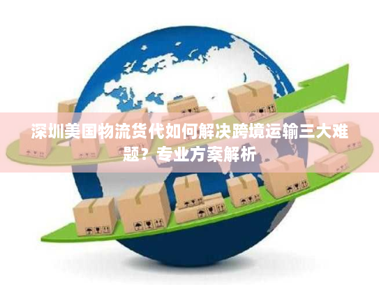 深圳美国物流货代如何解决跨境运输三大难题？专业方案解析