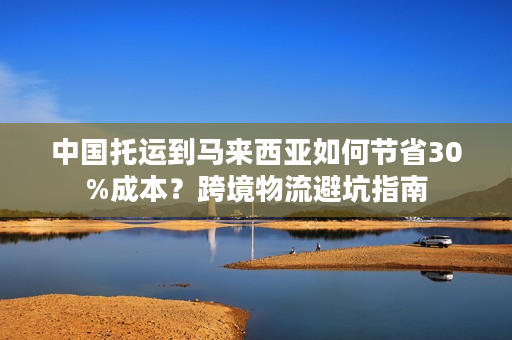 中国托运到马来西亚如何节省30%成本？跨境物流避坑指南
