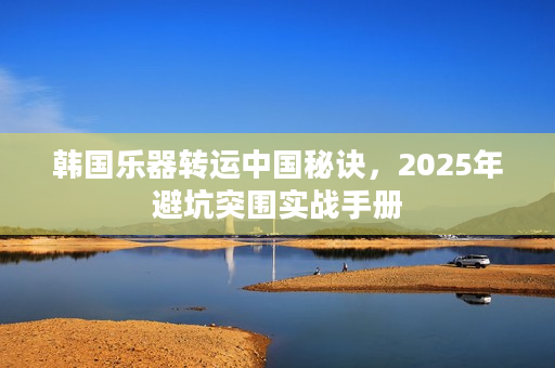 韩国乐器转运中国秘诀，2025年避坑突围实战手册