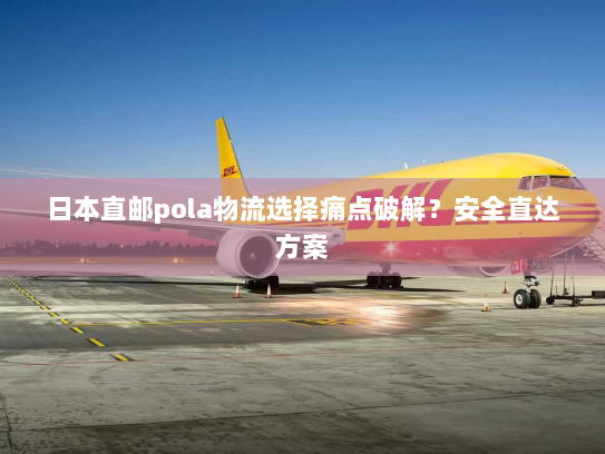 日本直邮pola物流选择痛点破解？安全直达方案