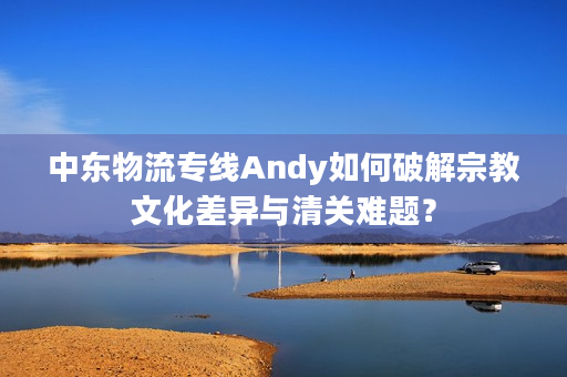 中东物流专线Andy如何破解宗教文化差异与清关难题？