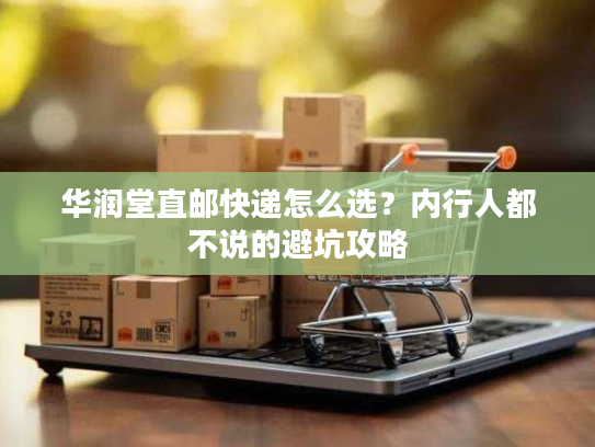 华润堂直邮快递怎么选?内行人都不说的避坑攻略 华润堂直邮快递怎么选?内行人都不说的避坑攻略