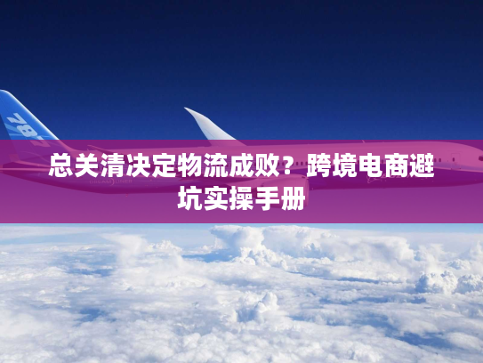 总关清决定物流成败?跨境电商避坑实操手册 总关清决定物流成败?跨境电商避坑实操手册