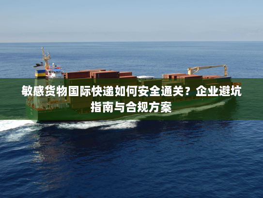 敏感货物国际快递如何安全通关?企业避坑指南与合规方案 敏感货物国际快递如何安全通关?企业避坑指南与合规方案