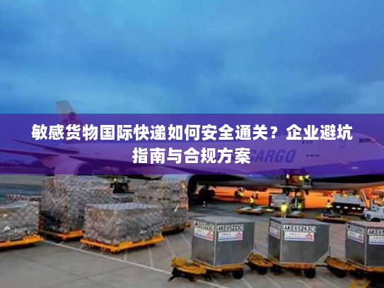 敏感货物国际快递如何安全通关?企业避坑指南与合规方案 敏感货物国际快递如何安全通关?企业避坑指南与合规方案