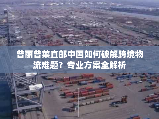 普丽普莱直邮中国如何破解跨境物流难题?专业方案全解析 普丽普莱直邮中国如何破解跨境物流难题?专业方案全解析