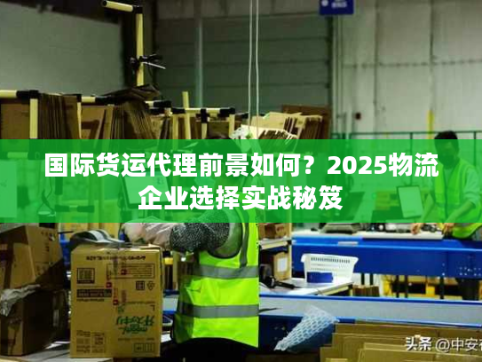 国际货运代理前景如何?2025物流企业选择实战秘笈 国际货运代理前景如何?2025物流企业选择实战秘笈