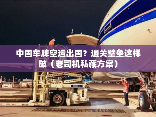 中国车牌空运出国？通关壁垒这样破（老司机私藏方案）