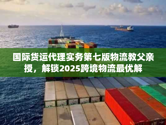 国际货运代理实务第七版物流教父亲授,解锁2025跨境物流最优解 国际货运代理实务第七版物流教父亲授,解锁2025跨境物流最优解