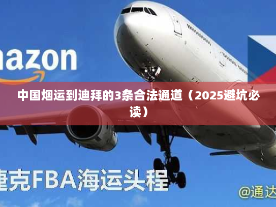 中国烟运到迪拜的3条合法通道(2025避坑必读) 中国烟运到迪拜的3条合法通道(2025避坑必读)