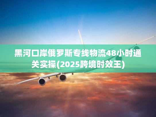 黑河口岸俄罗斯专线物流48小时通关实操(2025跨境时效王) 黑河口岸俄罗斯专线物流48小时通关实操(2025跨境时效王)