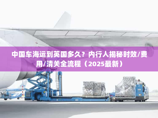 中国车海运到英国多久？内行人揭秘时效/费用/清关全流程（2025最新）