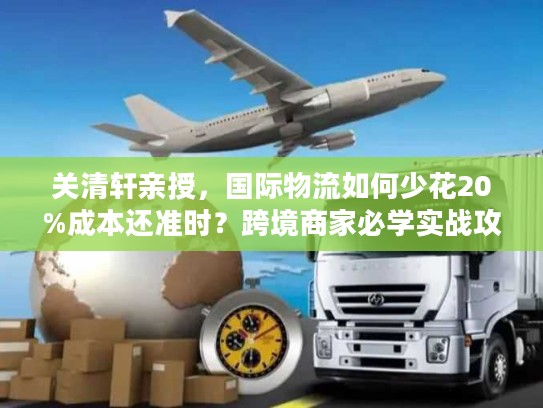 关清轩亲授，国际物流如何少花20%成本还准时？跨境商家必学实战攻略