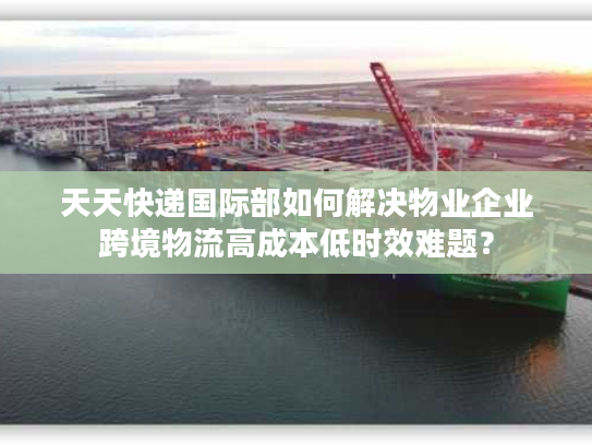 天天快递国际部如何解决物业企业跨境物流高成本低时效难题? 天天快递国际部如何解决物业企业跨境物流高成本低时效难题?