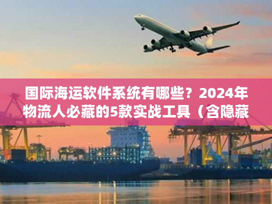 国际海运软件系统有哪些？2024年物流人必藏的5款实战工具（含隐藏功能）