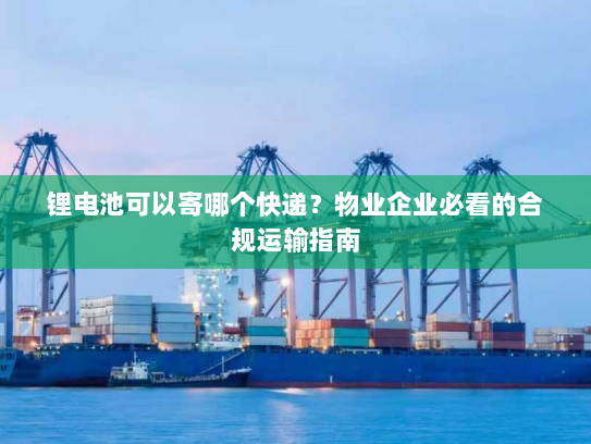 锂电池可以寄哪个快递?物业企业必看的合规运输指南 锂电池可以寄哪个快递?物业企业必看的合规运输指南