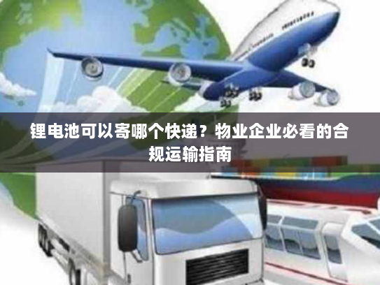锂电池可以寄哪个快递?物业企业必看的合规运输指南 锂电池可以寄哪个快递?物业企业必看的合规运输指南