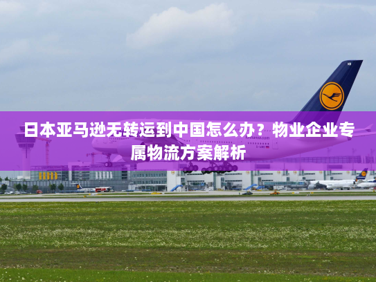 日本亚马逊无转运到中国怎么办?物业企业专属物流方案解析 日本亚马逊无转运到中国怎么办?物业企业专属物流方案解析