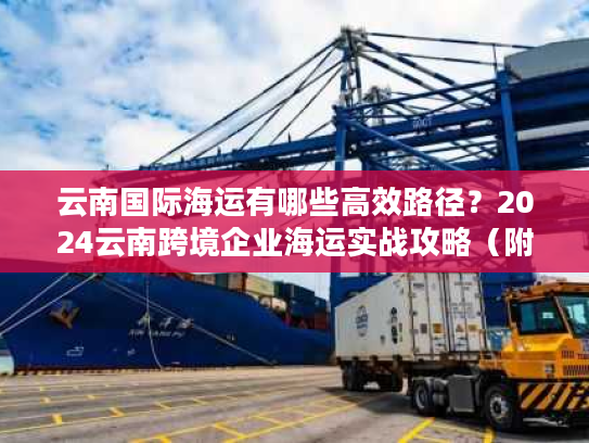 云南国际海运有哪些高效路径?2024云南跨境企业海运实战攻略(附3个真实案例) 云南国际海运有哪些高效路径?2024云南跨境企业海运实战攻略(附3个真实案例)