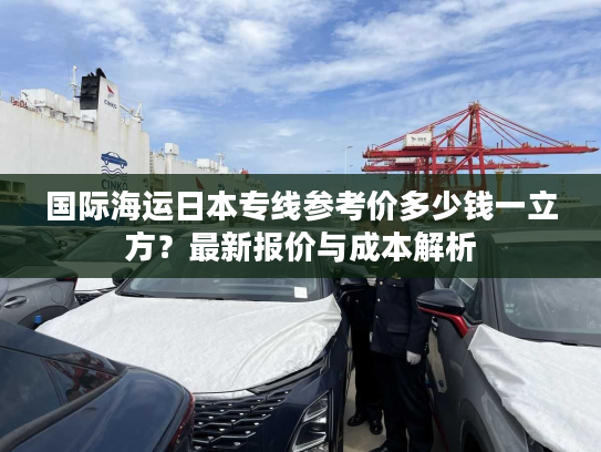 国际海运日本专线参考价多少钱一立方?最新报价与成本解析 国际海运日本专线参考价多少钱一立方?最新报价与成本解析