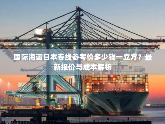 国际海运日本专线参考价多少钱一立方?最新报价与成本解析 国际海运日本专线参考价多少钱一立方?最新报价与成本解析