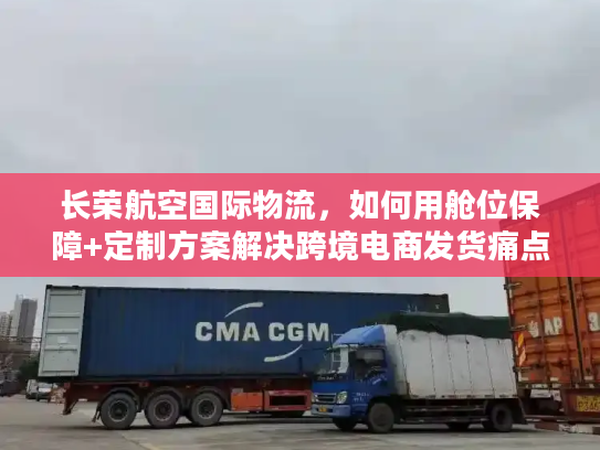 长荣航空国际物流，如何用舱位保障+定制方案解决跨境电商发货痛点？