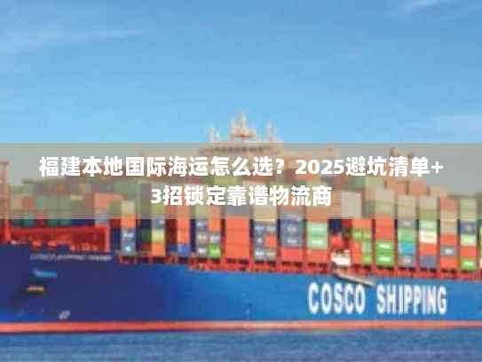 福建本地国际海运怎么选?2025避坑清单+3招锁定靠谱物流商 福建本地国际海运怎么选?2025避坑清单+3招锁定靠谱物流商