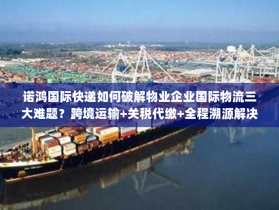 诺鸿国际快递如何破解物业企业国际物流三大难题？跨境运输+关税代缴+全程溯源解决方案