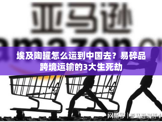 埃及陶罐怎么运到中国去？易碎品跨境运输的3大生死劫