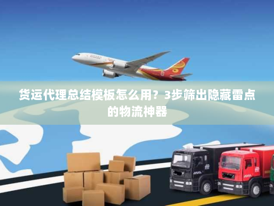 货运代理总结模板怎么用？3步筛出隐藏雷点的物流神器