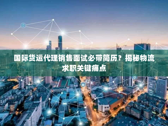 国际货运代理销售面试必带简历?揭秘物流求职关键痛点 国际货运代理销售面试必带简历?揭秘物流求职关键痛点