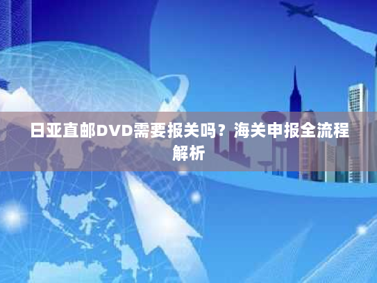 日亚直邮DVD需要报关吗?海关申报全流程解析 日亚直邮DVD需要报关吗?海关申报全流程解析