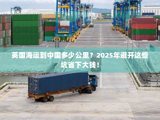 英国海运到中国多少公里？2025年避开这些坑省下大钱！