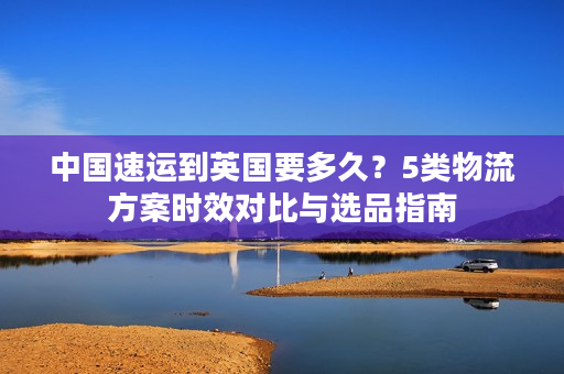 中国速运到英国要多久？5类物流方案时效对比与选品指南