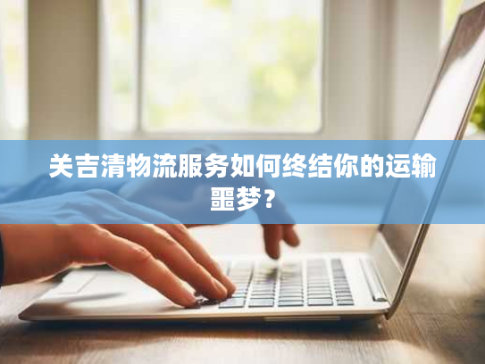 关吉清物流服务如何终结你的运输噩梦？