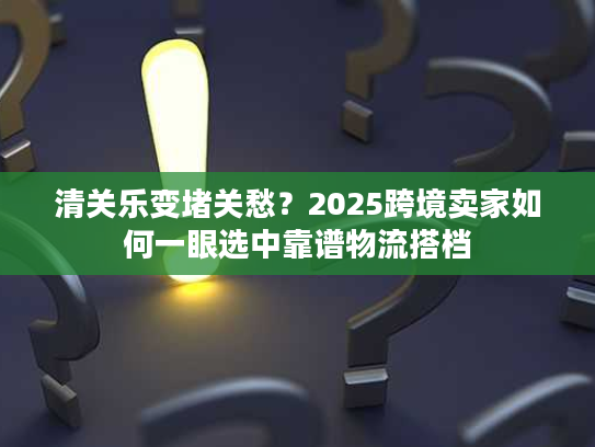 清关乐变堵关愁？2025跨境卖家如何一眼选中靠谱物流搭档