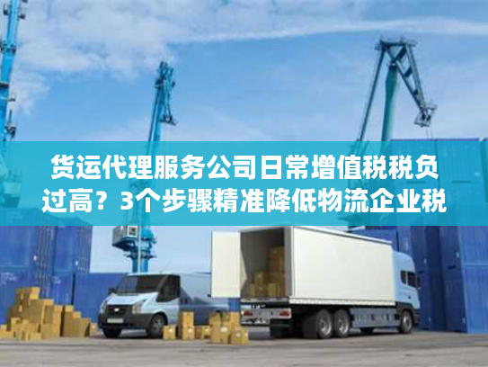 货运代理服务公司日常增值税税负过高？3个步骤精准降低物流企业税务成本