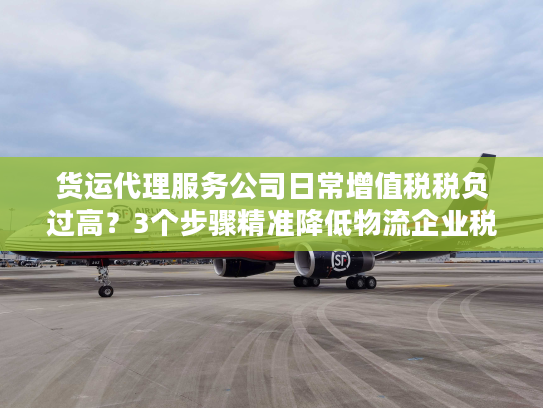 货运代理服务公司日常增值税税负过高？3个步骤精准降低物流企业税务成本