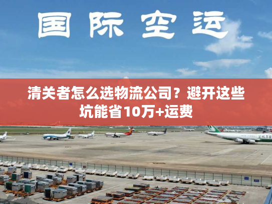 清关者怎么选物流公司?避开这些坑能省10万+运费 清关者怎么选物流公司?避开这些坑能省10万+运费