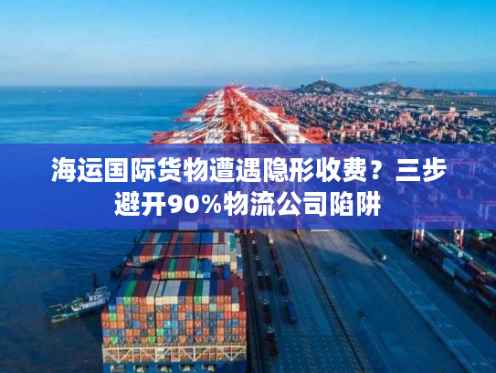 海运国际货物遭遇隐形收费？三步避开90%物流公司陷阱