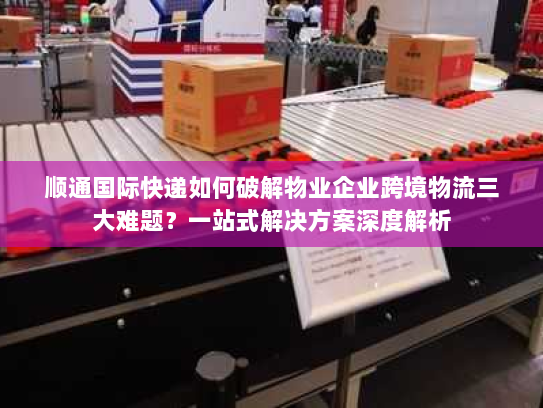 顺通国际快递如何破解物业企业跨境物流三大难题?一站式解决方案深度解析 顺通国际快递如何破解物业企业跨境物流三大难题?一站式解决方案深度解析