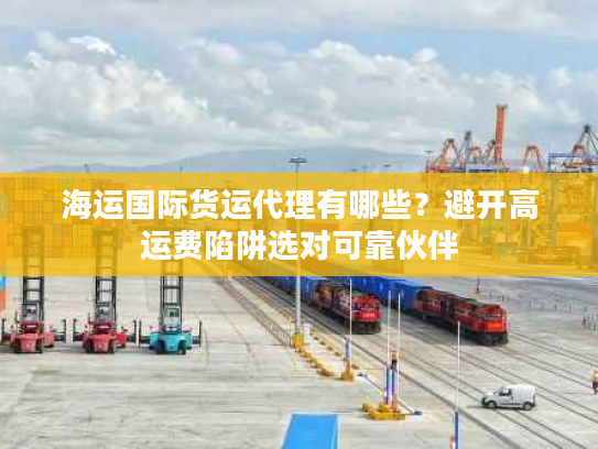 海运国际货运代理有哪些？避开高运费陷阱选对可靠伙伴