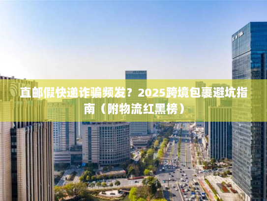 直邮假快递诈骗频发？2025跨境包裹避坑指南（附物流红黑榜）